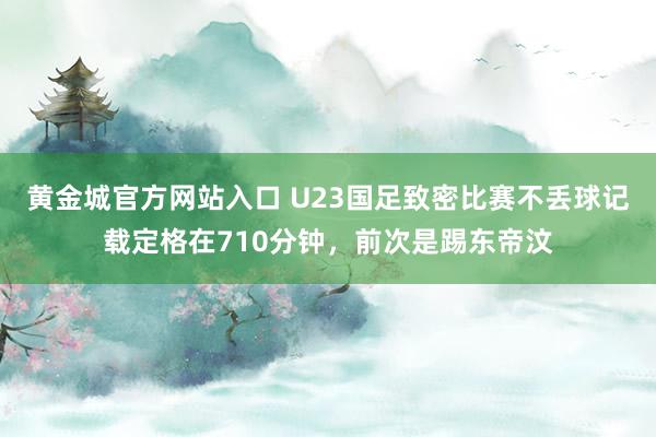 黄金城官方网站入口 U23国足致密比赛不丢球记载定格在710分钟，前次是踢东帝汶
