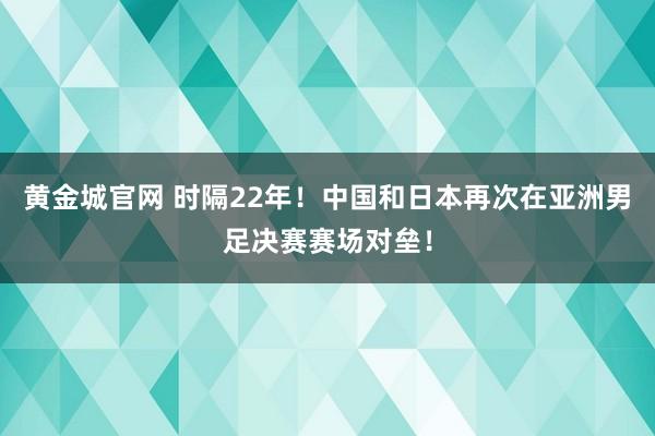 黄金城官网 时隔22年！中国和日本再次在亚洲男足决赛赛场对垒！