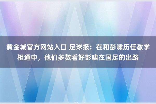 黄金城官方网站入口 足球报：在和彭啸历任教学相通中，他们多数看好彭啸在国足的出路