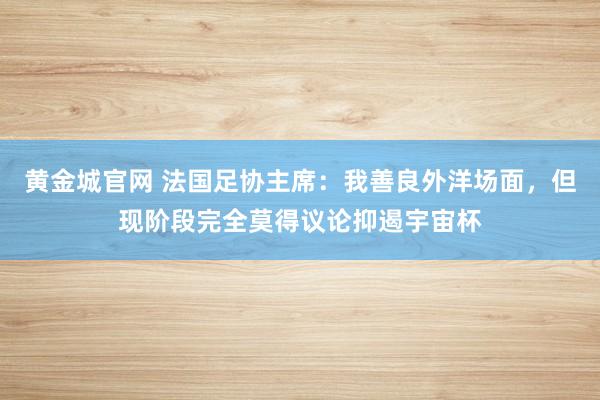 黄金城官网 法国足协主席：我善良外洋场面，但现阶段完全莫得议论抑遏宇宙杯