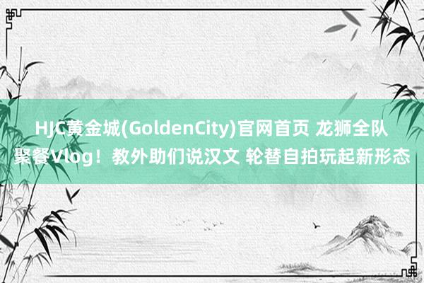 HJC黄金城(GoldenCity)官网首页 龙狮全队聚餐Vlog！教外助们说汉文 轮替自拍玩起新形态