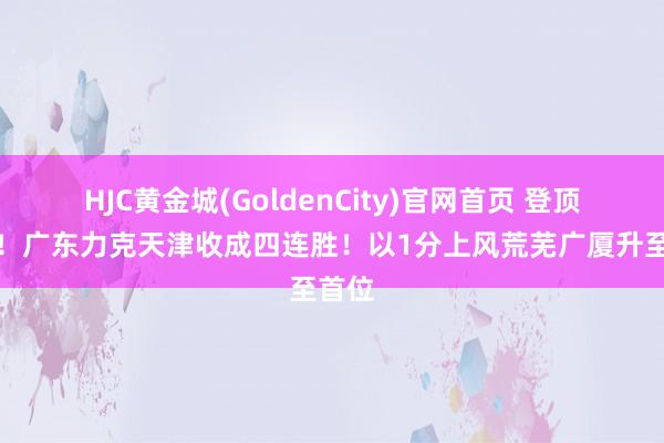 HJC黄金城(GoldenCity)官网首页 登顶榜首！广东力克天津收成四连胜！以1分上风荒芜广厦升至首位