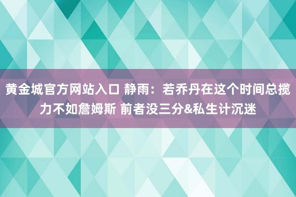 黄金城官方网站入口 静雨：若乔丹在这个时间总揽力不如詹姆斯 前者没三分&私生计沉迷
