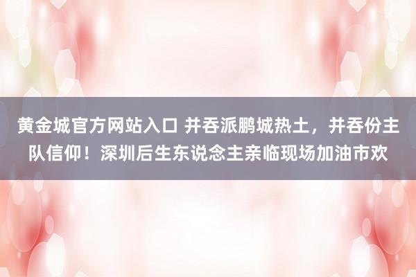 黄金城官方网站入口 并吞派鹏城热土，并吞份主队信仰！深圳后生东说念主亲临现场加油市欢