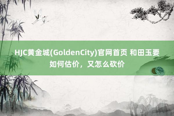 HJC黄金城(GoldenCity)官网首页 和田玉要如何估价，又怎么砍价