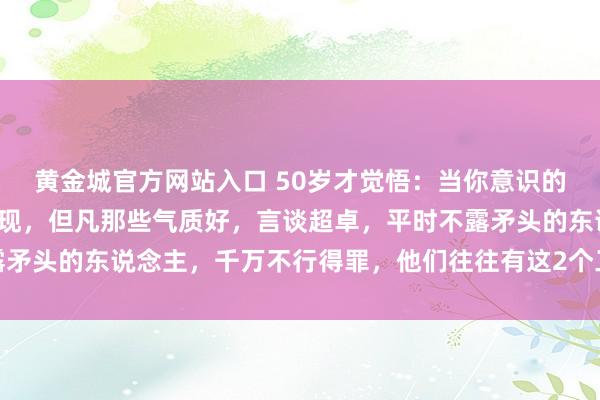 黄金城官方网站入口 50岁才觉悟：当你意识的东说念主多了，你会发现，但凡那些气质好，言谈超卓，平时不露矛头的东说念主，千万不行得罪，他们往往有这2个工夫，招招致命