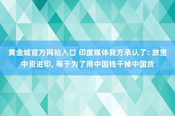 黄金城官方网站入口 印度媒体我方承认了: 放宽中资进印， 等于为了用中国钱干掉中国货