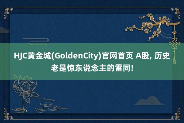 HJC黄金城(GoldenCity)官网首页 A股， 历史老是惊东说念主的雷同!
