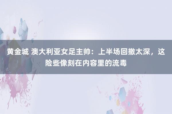 黄金城 澳大利亚女足主帅：上半场回撤太深，这险些像刻在内容里的流毒