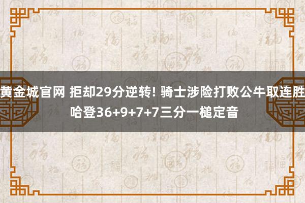 黄金城官网 拒却29分逆转! 骑士涉险打败公牛取连胜 哈登36+9+7+7三分一槌定音