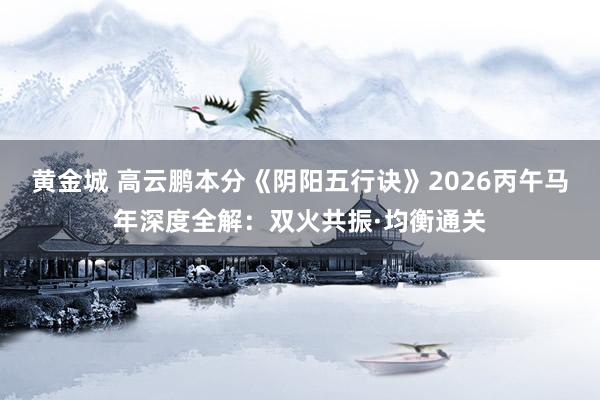 黄金城 高云鹏本分《阴阳五行诀》2026丙午马年深度全解：双火共振·均衡通关