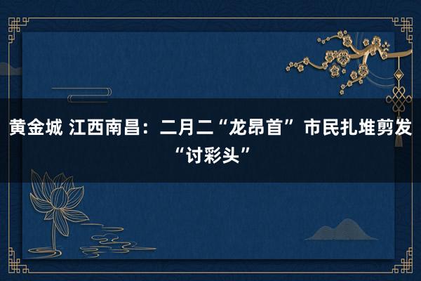 黄金城 江西南昌：二月二“龙昂首” 市民扎堆剪发“讨彩头”