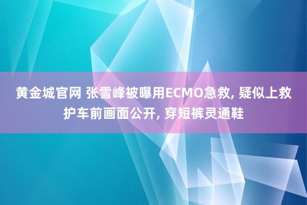 黄金城官网 张雪峰被曝用ECMO急救， 疑似上救护车前画面公开， 穿短裤灵通鞋