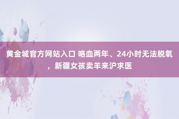 黄金城官方网站入口 咯血两年、24小时无法脱氧，新疆女孩卖羊来沪求医