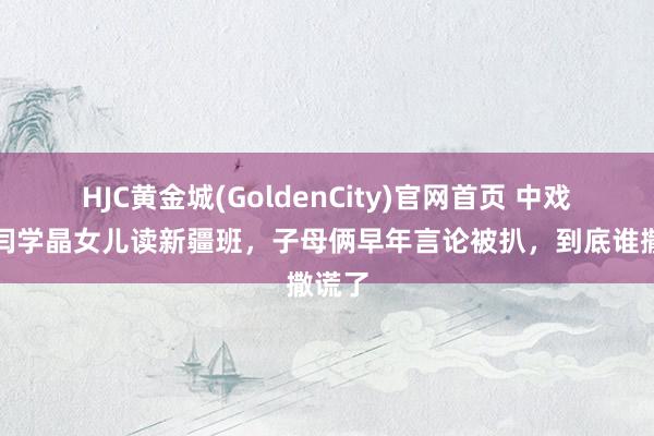 HJC黄金城(GoldenCity)官网首页 中戏否定闫学晶女儿读新疆班，子母俩早年言论被扒，到底谁撒谎了