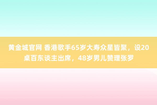 黄金城官网 香港歌手65岁大寿众星皆聚，设20桌百东谈主出席，48岁男儿赞理张罗