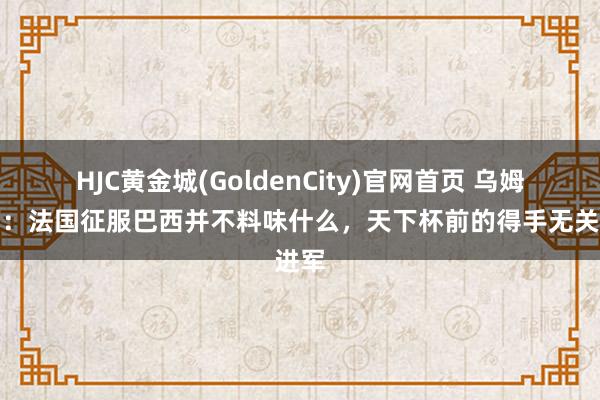 HJC黄金城(GoldenCity)官网首页 乌姆蒂蒂：法国征服巴西并不料味什么，天下杯前的得手无关进军