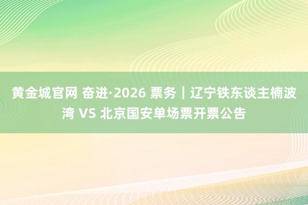 黄金城官网 奋进·2026 票务｜辽宁铁东谈主楠波湾 VS 北京国安单场票开票公告