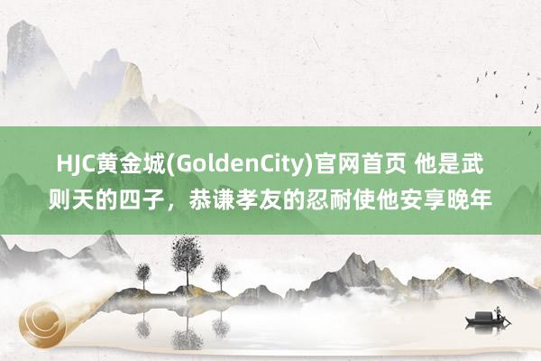 HJC黄金城(GoldenCity)官网首页 他是武则天的四子，恭谦孝友的忍耐使他安享晚年