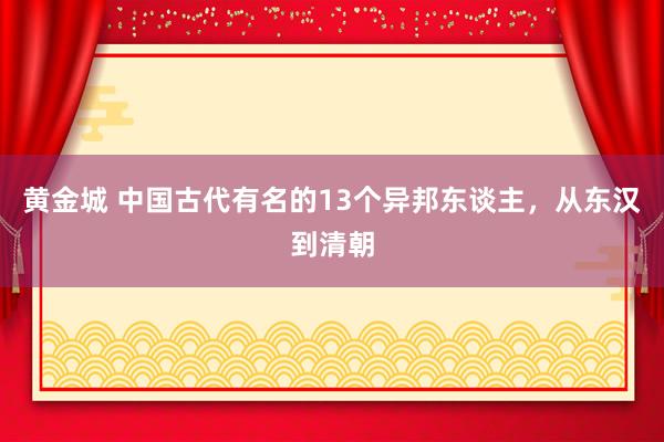 黄金城 中国古代有名的13个异邦东谈主，从东汉到清朝