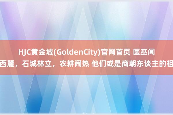 HJC黄金城(GoldenCity)官网首页 医巫闾山西麓，石城林立，农耕闹热 他们或是商朝东谈主的祖宗