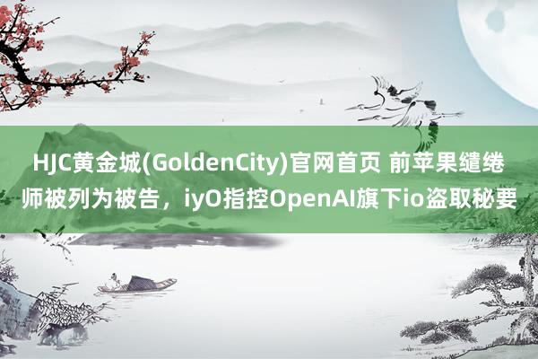 HJC黄金城(GoldenCity)官网首页 前苹果缱绻师被列为被告，iyO指控OpenAI旗下io盗取秘要
