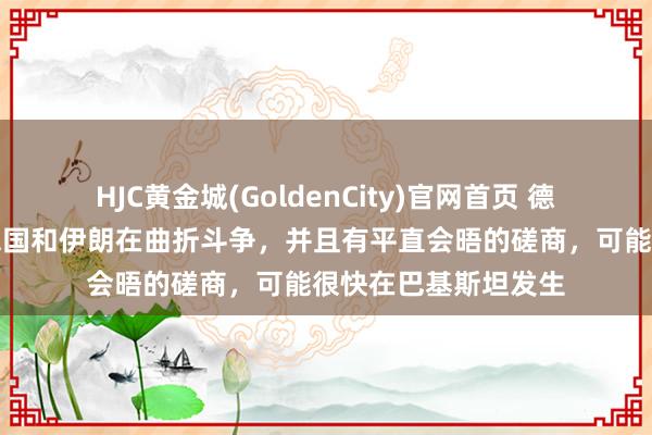 HJC黄金城(GoldenCity)官网首页 德海应付部长：好意思国和伊朗在曲折斗争，并且有平直会晤的磋商，可能很快在巴基斯坦发生