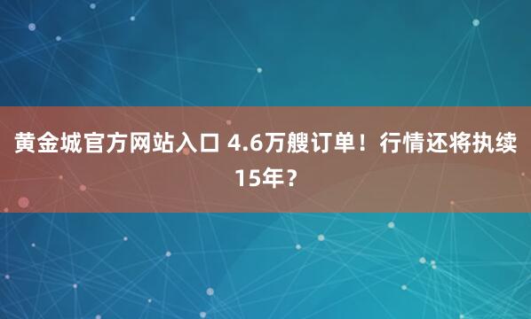 黄金城官方网站入口 4.6万艘订单！行情还将执续15年？