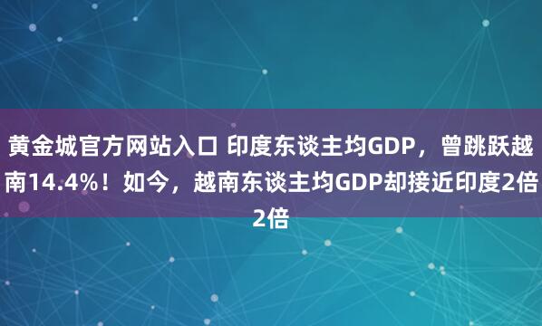 黄金城官方网站入口 印度东谈主均GDP，曾跳跃越南14.4%！如今，越南东谈主均GDP却接近印度2倍