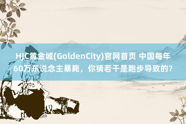 HJC黄金城(GoldenCity)官网首页 中国每年60万东说念主暴毙，你猜若干是跑步导致的？