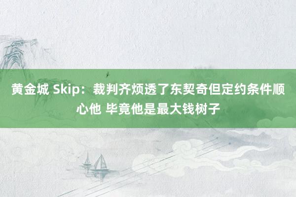 黄金城 Skip：裁判齐烦透了东契奇但定约条件顺心他 毕竟他是最大钱树子