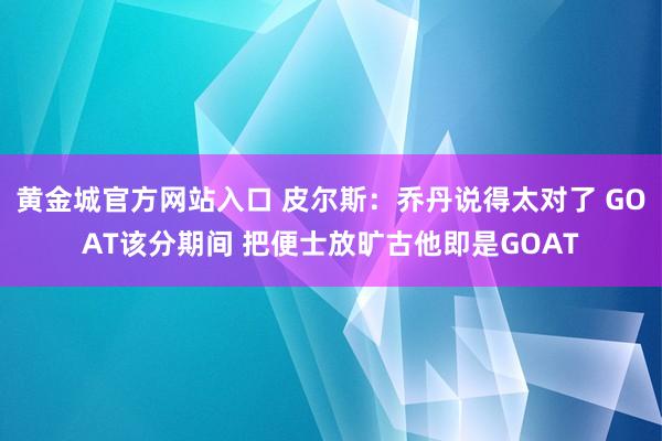 黄金城官方网站入口 皮尔斯：乔丹说得太对了 GOAT该分期间 把便士放旷古他即是GOAT