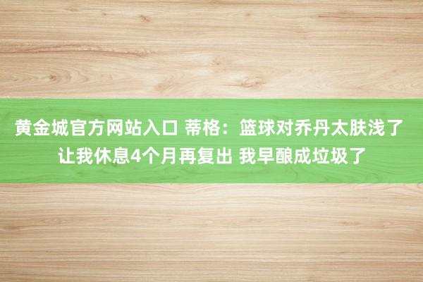 黄金城官方网站入口 蒂格：篮球对乔丹太肤浅了 让我休息4个月再复出 我早酿成垃圾了