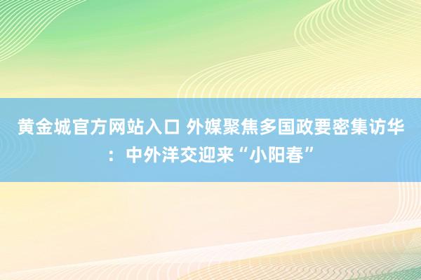 黄金城官方网站入口 外媒聚焦多国政要密集访华：中外洋交迎来“小阳春”