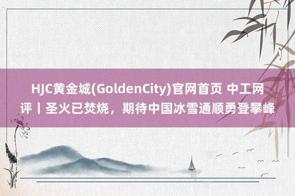 HJC黄金城(GoldenCity)官网首页 中工网评丨圣火已焚烧，期待中国冰雪通顺勇登攀峰