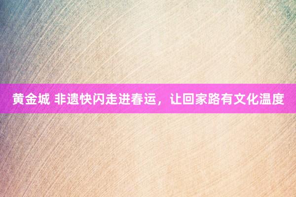 黄金城 非遗快闪走进春运，让回家路有文化温度