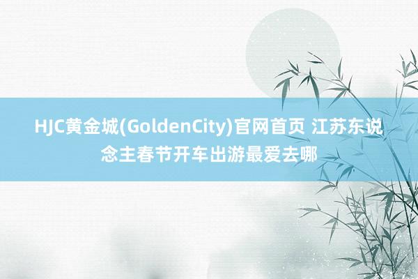 HJC黄金城(GoldenCity)官网首页 江苏东说念主春节开车出游最爱去哪