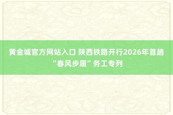 黄金城官方网站入口 陕西铁路开行2026年首趟“春风步履”务工专列