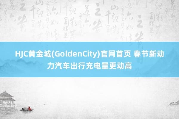 HJC黄金城(GoldenCity)官网首页 春节新动力汽车出行充电量更动高