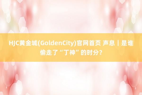 HJC黄金城(GoldenCity)官网首页 声息｜是谁偷走了“丁神”的时分？