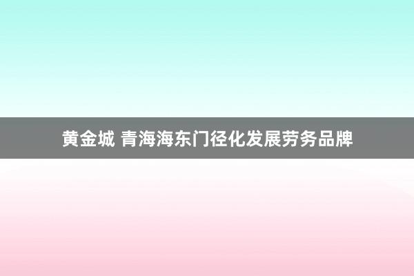 黄金城 青海海东门径化发展劳务品牌