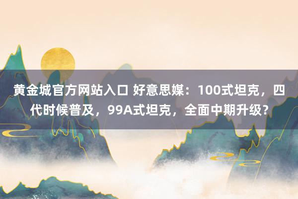 黄金城官方网站入口 好意思媒：100式坦克，四代时候普及，99A式坦克，全面中期升级？