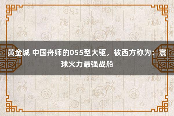 黄金城 中国舟师的055型大驱，被西方称为：寰球火力最强战船