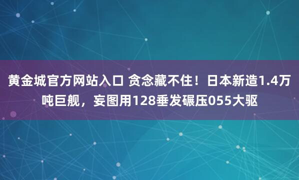 黄金城官方网站入口 贪念藏不住！日本新造1.4万吨巨舰，妄图用128垂发碾压055大驱
