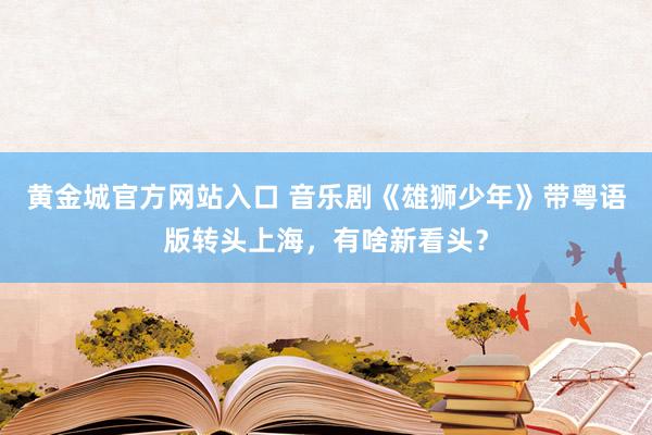 黄金城官方网站入口 音乐剧《雄狮少年》带粤语版转头上海，有啥新看头？