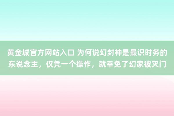 黄金城官方网站入口 为何说幻封神是最识时务的东说念主，仅凭一个操作，就幸免了幻家被灭门