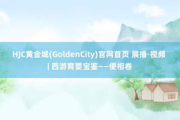 HJC黄金城(GoldenCity)官网首页 展播·视频 | 西游育婴宝鉴——便相卷