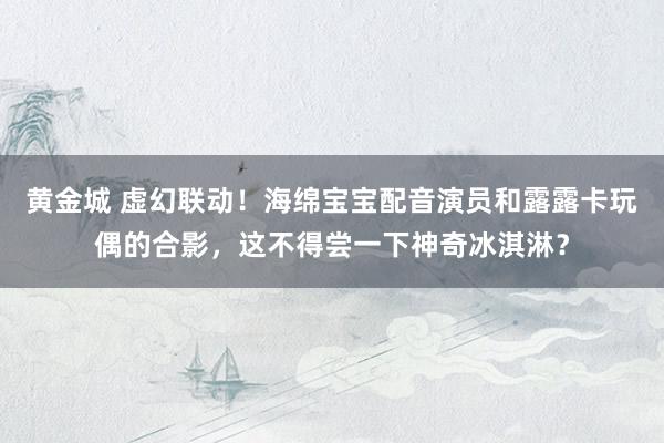 黄金城 虚幻联动！海绵宝宝配音演员和露露卡玩偶的合影，这不得尝一下神奇冰淇淋？