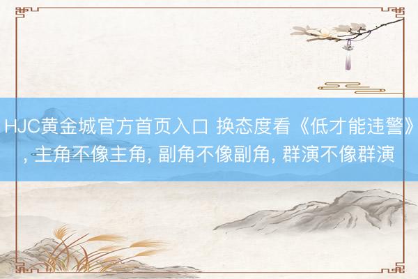 HJC黄金城官方首页入口 换态度看《低才能违警》， 主角不像主角， 副角不像副角， 群演不像群演