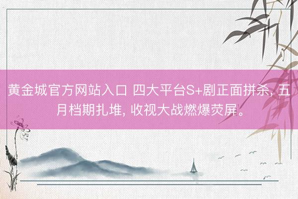黄金城官方网站入口 四大平台S+剧正面拼杀， 五月档期扎堆， 收视大战燃爆荧屏。